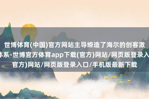 世博体育(中国)官方网站主导缔造了海尔的创客激发机制和体验营销体系-世博官方体育app下载(官方)网站/网页版登录入口/手机版最新下载