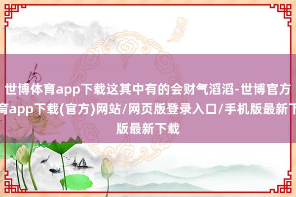 世博体育app下载这其中有的会财气滔滔-世博官方体育app下载(官方)网站/网页版登录入口/手机版最新下载