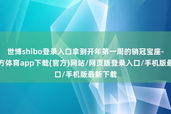 世博shibo登录入口拿到开年第一周的销冠宝座-世博官方体育app下载(官方)网站/网页版登录入口/手机版最新下载