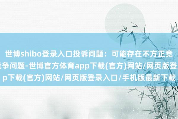 世博shibo登录入口投诉问题：可能存在不方正竞争->蚁集不方正竞争问题-世博官方体育app下载(官方)网站/网页版登录入口/手机版最新下载